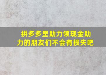 拼多多里助力领现金助力的朋友们不会有损失吧