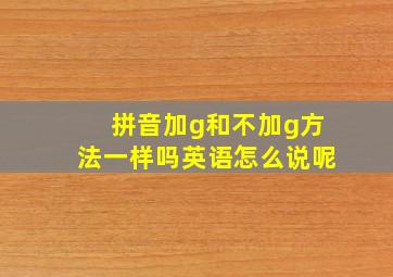 拼音加g和不加g方法一样吗英语怎么说呢