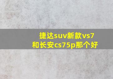 捷达suv新款vs7和长安cs75p那个好