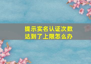 提示实名认证次数达到了上限怎么办