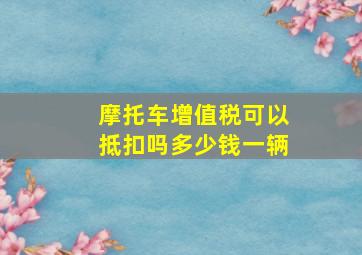 摩托车增值税可以抵扣吗多少钱一辆