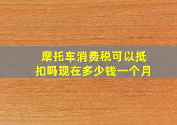 摩托车消费税可以抵扣吗现在多少钱一个月