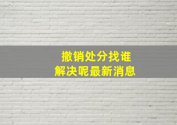 撤销处分找谁解决呢最新消息