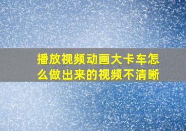 播放视频动画大卡车怎么做出来的视频不清晰