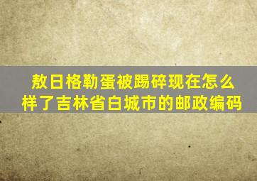 敖日格勒蛋被踢碎现在怎么样了吉林省白城市的邮政编码