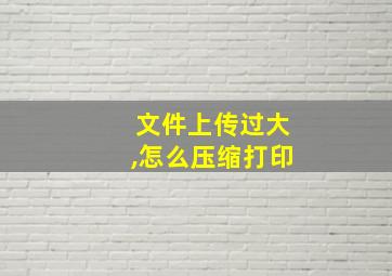 文件上传过大,怎么压缩打印