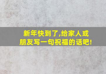 新年快到了,给家人或朋友写一句祝福的话吧!