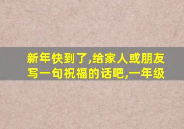 新年快到了,给家人或朋友写一句祝福的话吧,一年级