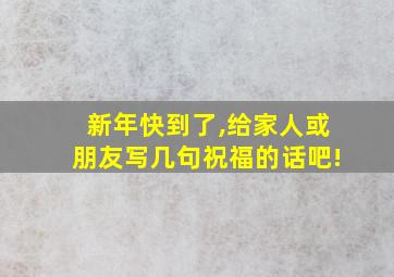 新年快到了,给家人或朋友写几句祝福的话吧!