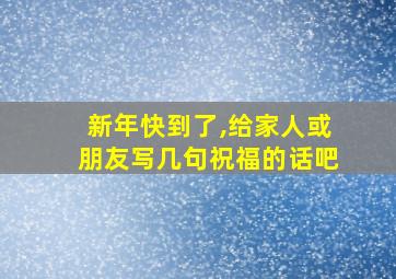 新年快到了,给家人或朋友写几句祝福的话吧