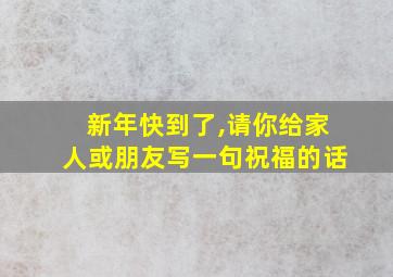 新年快到了,请你给家人或朋友写一句祝福的话