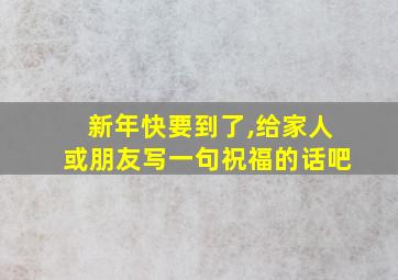 新年快要到了,给家人或朋友写一句祝福的话吧