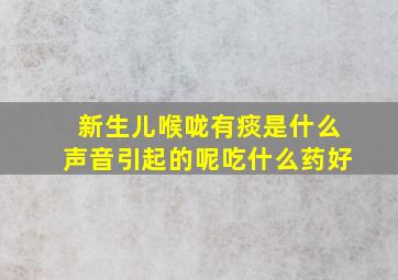 新生儿喉咙有痰是什么声音引起的呢吃什么药好