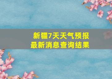 新疆7天天气预报最新消息查询结果