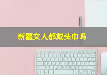 新疆女人都戴头巾吗