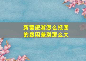 新疆旅游怎么报团的费用差别那么大