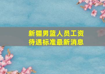 新疆男篮人员工资待遇标准最新消息