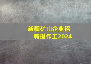 新疆矿山企业招聘操作工2024