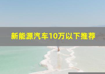 新能源汽车10万以下推荐