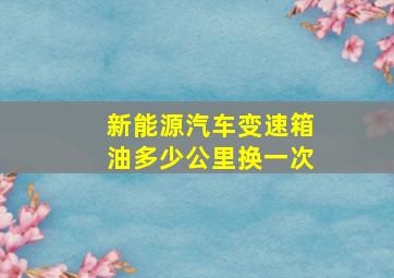 新能源汽车变速箱油多少公里换一次