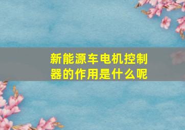 新能源车电机控制器的作用是什么呢