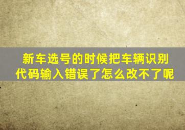 新车选号的时候把车辆识别代码输入错误了怎么改不了呢