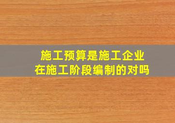 施工预算是施工企业在施工阶段编制的对吗