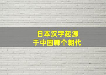 日本汉字起源于中国哪个朝代