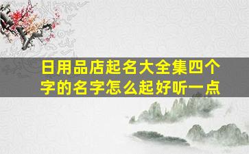 日用品店起名大全集四个字的名字怎么起好听一点