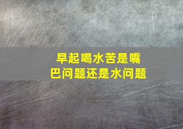 早起喝水苦是嘴巴问题还是水问题