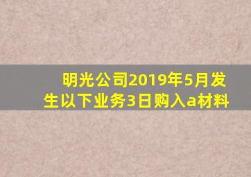 明光公司2019年5月发生以下业务3日购入a材料