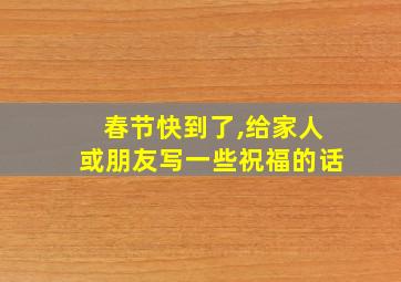 春节快到了,给家人或朋友写一些祝福的话