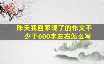 昨天我回家晚了的作文不少于600字左右怎么写