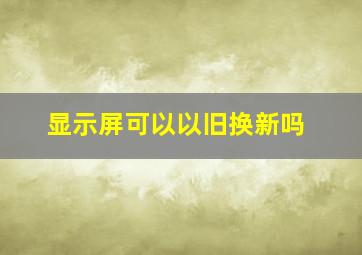 显示屏可以以旧换新吗