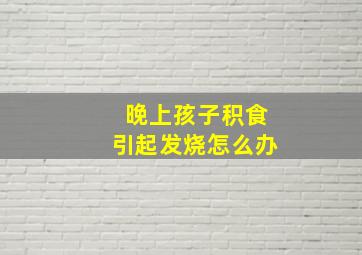 晚上孩子积食引起发烧怎么办