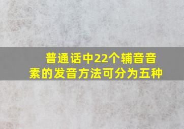 普通话中22个辅音音素的发音方法可分为五种