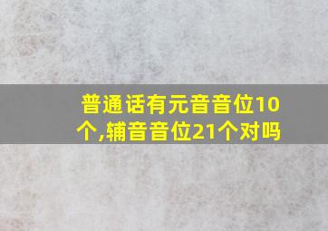 普通话有元音音位10个,辅音音位21个对吗