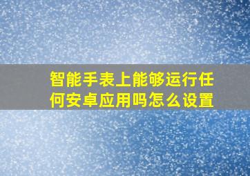 智能手表上能够运行任何安卓应用吗怎么设置