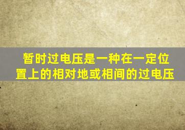 暂时过电压是一种在一定位置上的相对地或相间的过电压