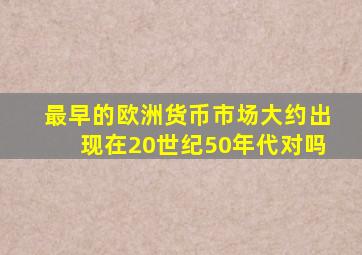 最早的欧洲货币市场大约出现在20世纪50年代对吗