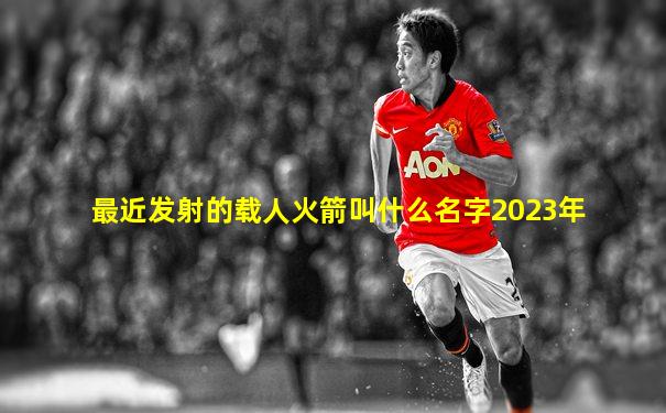 最近发射的载人火箭叫什么名字2023年