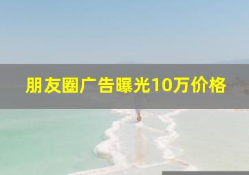 朋友圈广告曝光10万价格