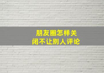 朋友圈怎样关闭不让别人评论