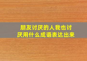 朋友讨厌的人我也讨厌用什么成语表达出来