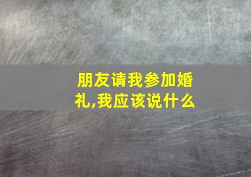 朋友请我参加婚礼,我应该说什么