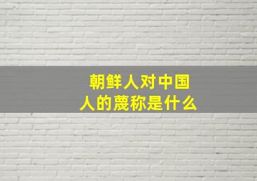 朝鲜人对中国人的蔑称是什么