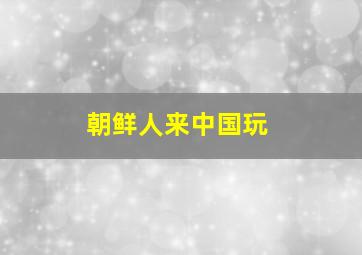 朝鲜人来中国玩