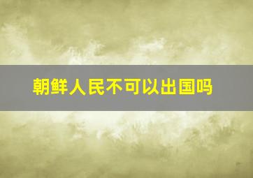 朝鲜人民不可以出国吗