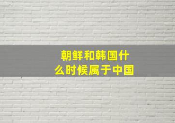 朝鲜和韩国什么时候属于中国