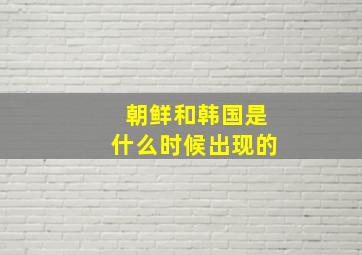 朝鲜和韩国是什么时候出现的